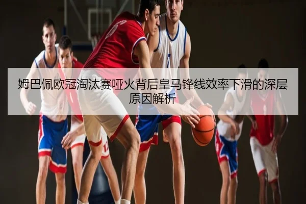 姆巴佩欧冠淘汰赛哑火背后皇马锋线效率下滑的深层原因解析