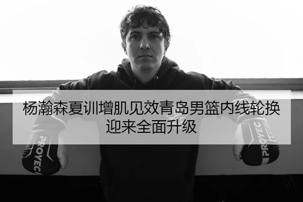 杨瀚森夏训增肌见效青岛男篮内线轮换迎来全面升级