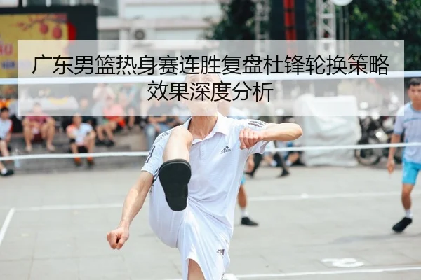 广东男篮热身赛连胜复盘杜锋轮换策略效果深度分析